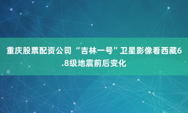 重庆股票配资公司 “吉林一号”卫星影像看西藏6.8级地震前后变化