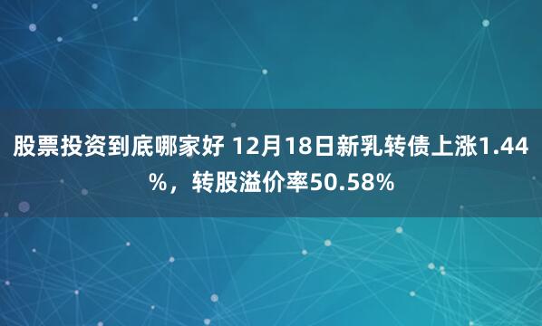 股票投资到底哪家好 12月18日新乳转债上涨1.44%，转股溢价率50.58%