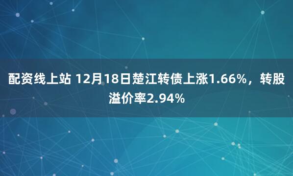 配资线上站 12月18日楚江转债上涨1.66%，转股溢价率2.94%