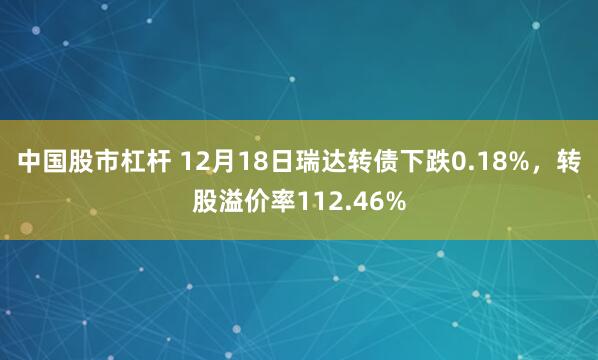 中国股市杠杆 12月18日瑞达转债下跌0.18%，转股溢价率112.46%