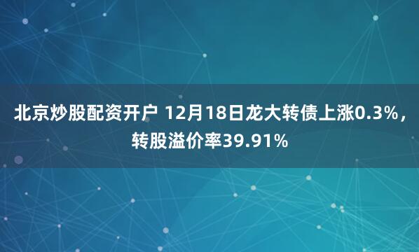 北京炒股配资开户 12月18日龙大转债上涨0.3%，转股溢价率39.91%