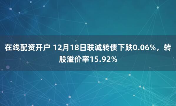 在线配资开户 12月18日联诚转债下跌0.06%，转股溢价率15.92%