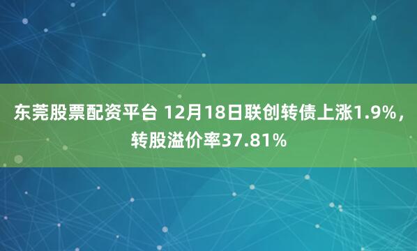 东莞股票配资平台 12月18日联创转债上涨1.9%，转股溢价率37.81%