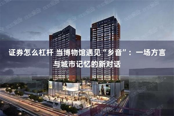 证券怎么杠杆 当博物馆遇见“乡音”：一场方言与城市记忆的新对话