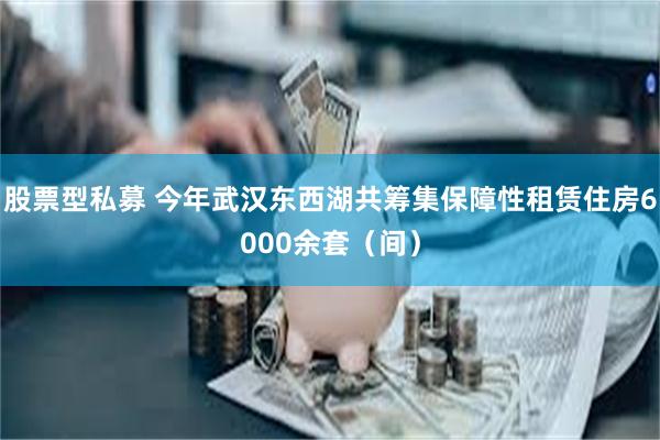 股票型私募 今年武汉东西湖共筹集保障性租赁住房6000余套（间）