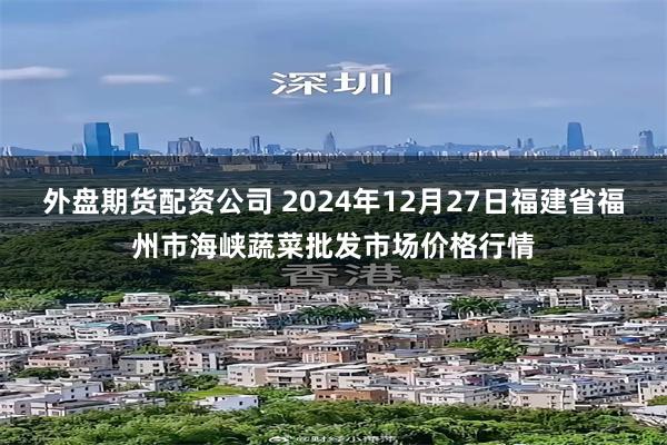 外盘期货配资公司 2024年12月27日福建省福州市海峡蔬菜批发市场价格行情