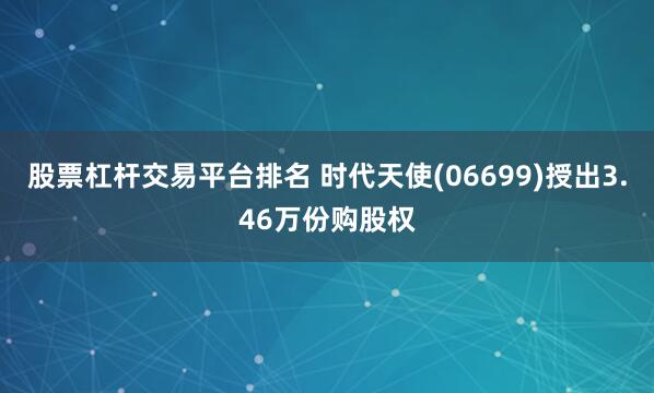 股票杠杆交易平台排名 时代天使(06699)授出3.46万份购股权