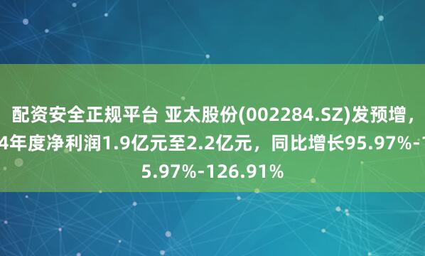 配资安全正规平台 亚太股份(002284.SZ)发预增，预计2024年度净利润1.9亿元至2.2亿元，同比增长95.97%-126.91%