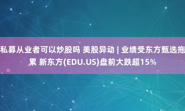 私募从业者可以炒股吗 美股异动 | 业绩受东方甄选拖累 新东方(EDU.US)盘前大跌超15%