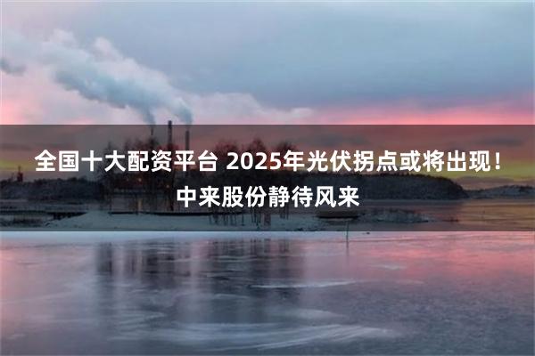 全国十大配资平台 2025年光伏拐点或将出现！中来股份静待风来