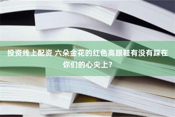 投资线上配资 六朵金花的红色高跟鞋有没有踩在你们的心尖上？