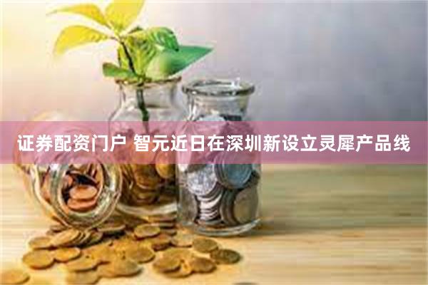 证券配资门户 智元近日在深圳新设立灵犀产品线