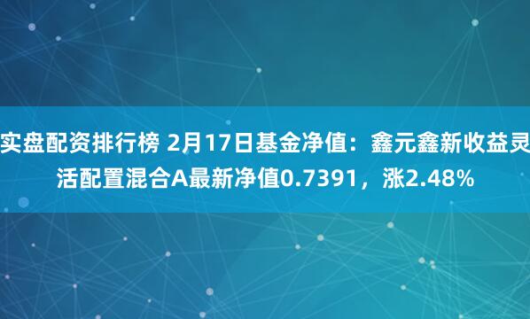 实盘配资排行榜 2月17日基金净值：鑫元鑫新收益灵活配置混合A最新净值0.7391，涨2.48%