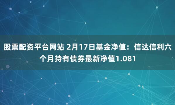 股票配资平台网站 2月17日基金净值：信达信利六个月持有债券最新净值1.081