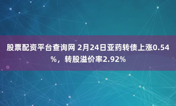 股票配资平台查询网 2月24日亚药转债上涨0.54%，转股溢价率2.92%