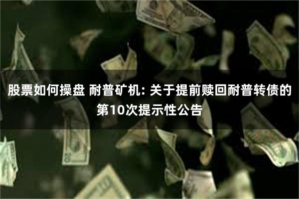 股票如何操盘 耐普矿机: 关于提前赎回耐普转债的第10次提示性公告