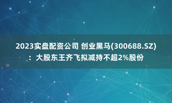 2023实盘配资公司 创业黑马(300688.SZ)：大股东王齐飞拟减持不超2%股份