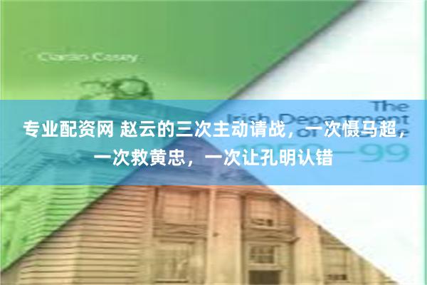 专业配资网 赵云的三次主动请战，一次慑马超，一次救黄忠，一次让孔明认错