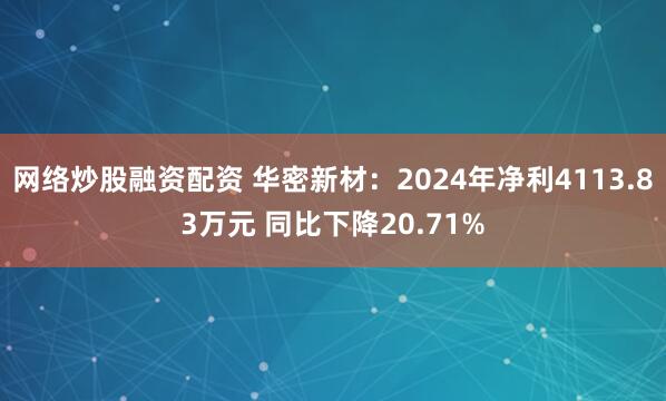 网络炒股融资配资 华密新材：2024年净利4113.83万元 同比下降20.71%