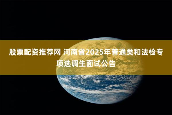 股票配资推荐网 河南省2025年普通类和法检专项选调生面试公告