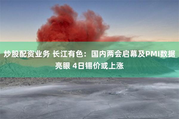 炒股配资业务 长江有色：国内两会启幕及PMI数据亮眼 4日锡价或上涨