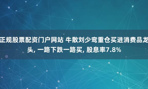 正规股票配资门户网站 牛散刘少鸾重仓买进消费品龙头, 一路下跌一路买, 股息率7.8%