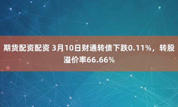 期货配资配资 3月10日财通转债下跌0.11%，转股溢价率66.66%