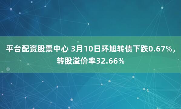 平台配资股票中心 3月10日环旭转债下跌0.67%，转股溢价率32.66%