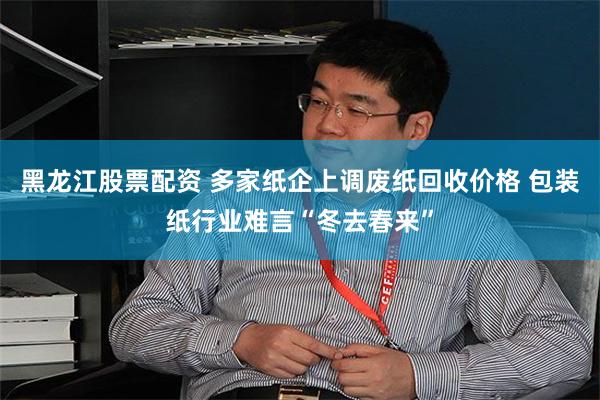 黑龙江股票配资 多家纸企上调废纸回收价格 包装纸行业难言“冬去春来”