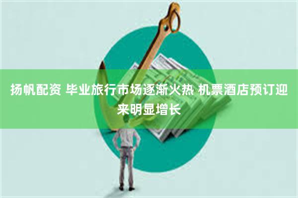 扬帆配资 毕业旅行市场逐渐火热 机票酒店预订迎来明显增长