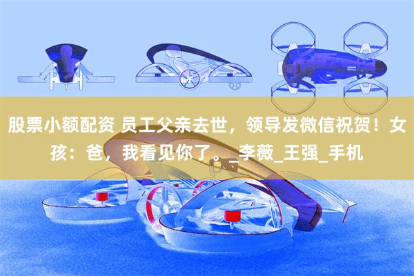 股票小额配资 员工父亲去世，领导发微信祝贺！女孩：爸，我看见你了。_李薇_王强_手机