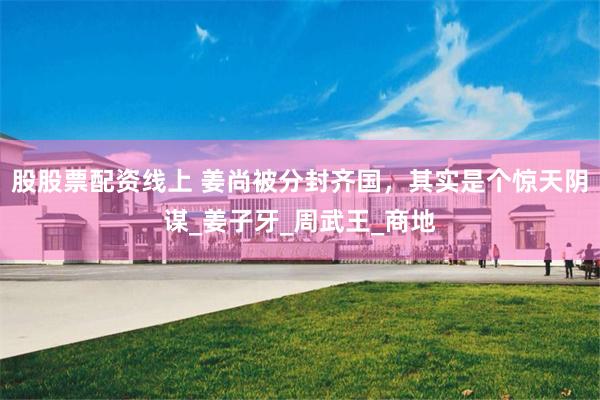 股股票配资线上 姜尚被分封齐国，其实是个惊天阴谋_姜子牙_周武王_商地