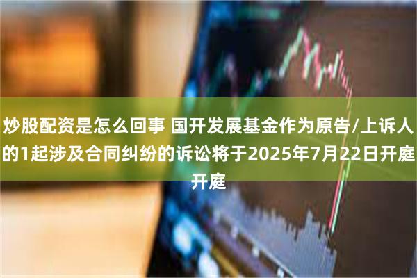 炒股配资是怎么回事 国开发展基金作为原告/上诉人的1起涉及合同纠纷的诉讼将于2025年7月22日开庭