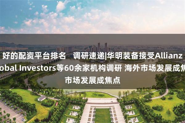 好的配资平台排名 调研速递|华明装备接受Allianz Global Investors等60余家机构调研 海外市场发展成焦点