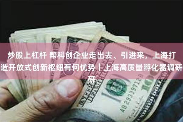 炒股上杠杆 帮科创企业走出去、引进来,上海打造开放式创新枢纽有何优势|上海高质量孵化器调研