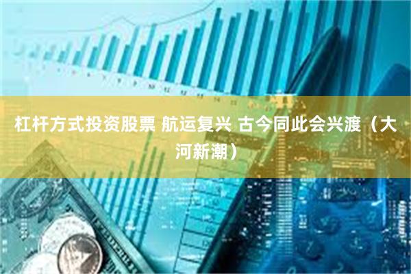 杠杆方式投资股票 航运复兴 古今同此会兴渡（大河新潮）